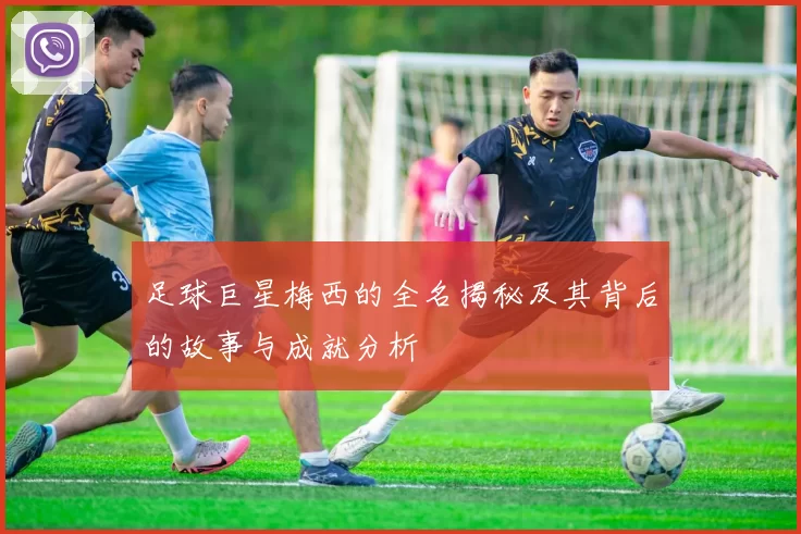 足球巨星梅西的全名揭秘及其背后的故事与成就分析