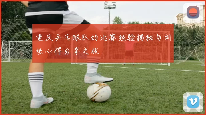 重庆乒乓球队的比赛经验揭秘与训练心得分享之旅