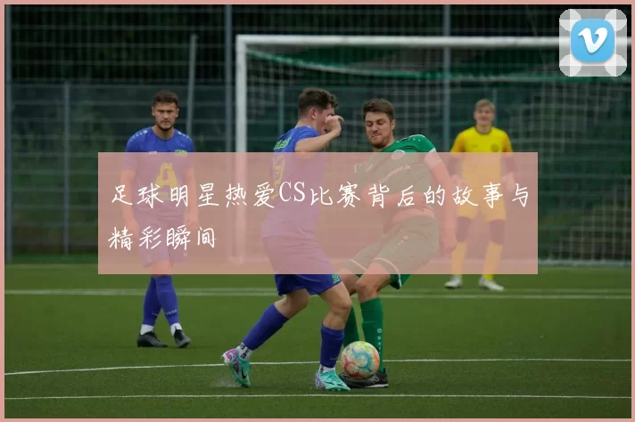 足球明星热爱CS比赛背后的故事与精彩瞬间
