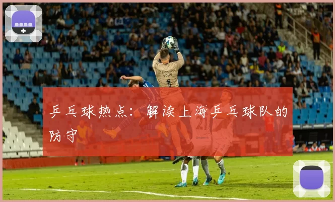 乒乓球热点：解读上海乒乓球队的防守