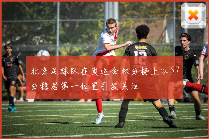 北京足球队在奥运会积分榜上以57分稳居第一位置引发关注