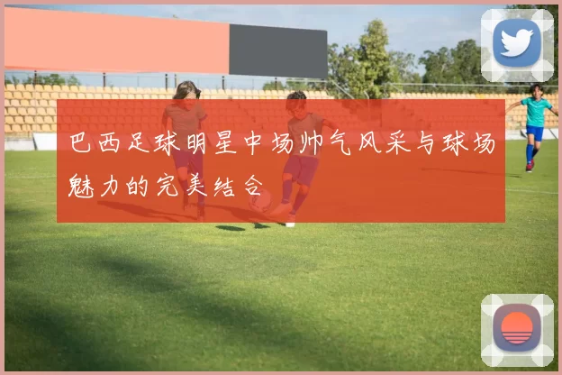 巴西足球明星中场帅气风采与球场魅力的完美结合