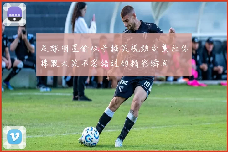 足球明星偷袜子搞笑视频合集让你捧腹大笑不容错过的精彩瞬间