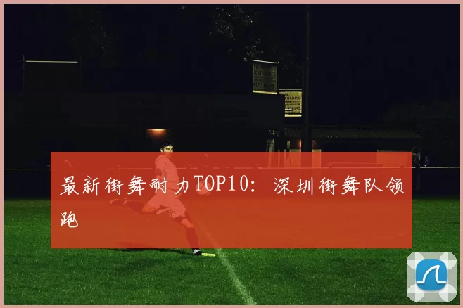 最新街舞耐力TOP10：深圳街舞队领跑